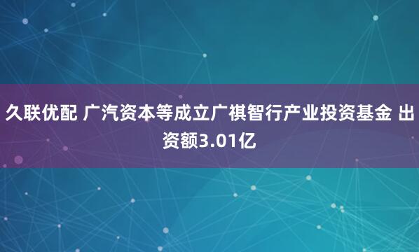久联优配 广汽资本等成立广祺智行产业投资基金 出资额3.01亿