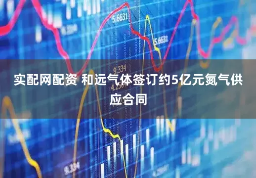 实配网配资 和远气体签订约5亿元氮气供应合同
