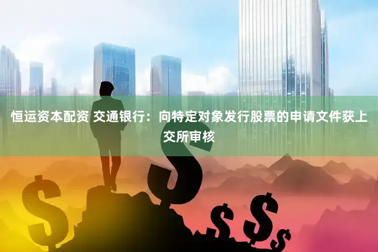 恒运资本配资 交通银行：向特定对象发行股票的申请文件获上交所审核