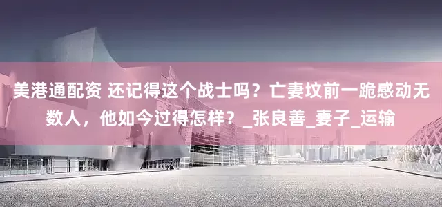 美港通配资 还记得这个战士吗？亡妻坟前一跪感动无数人，他如今过得怎样？_张良善_妻子_运输