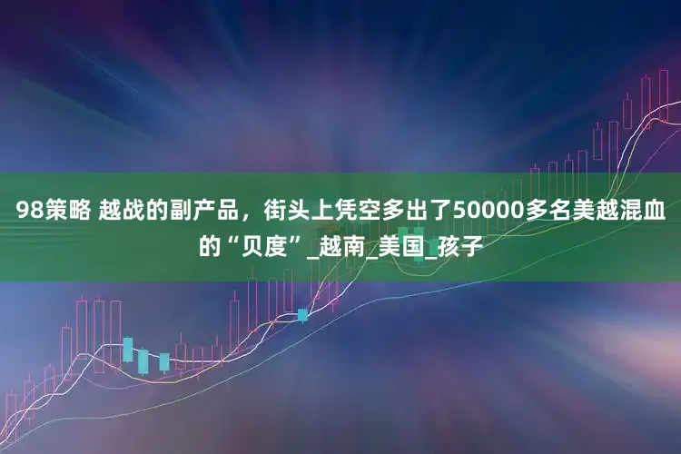 98策略 越战的副产品，街头上凭空多出了50000多名美越混血的“贝度”_越南_美国_孩子