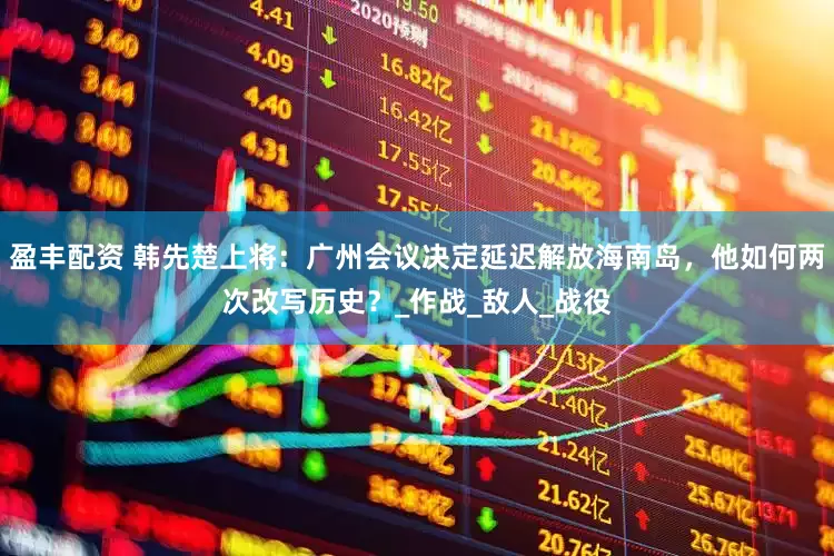 盈丰配资 韩先楚上将：广州会议决定延迟解放海南岛，他如何两次改写历史？_作战_敌人_战役