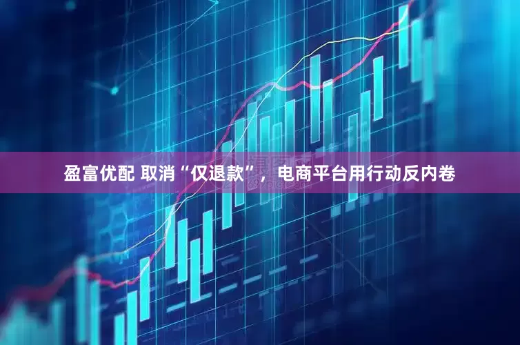 盈富优配 取消“仅退款”，电商平台用行动反内卷