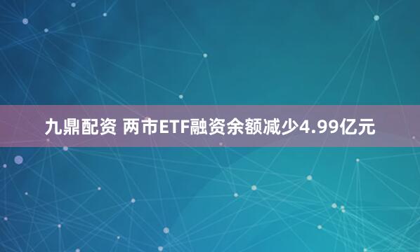 九鼎配资 两市ETF融资余额减少4.99亿元