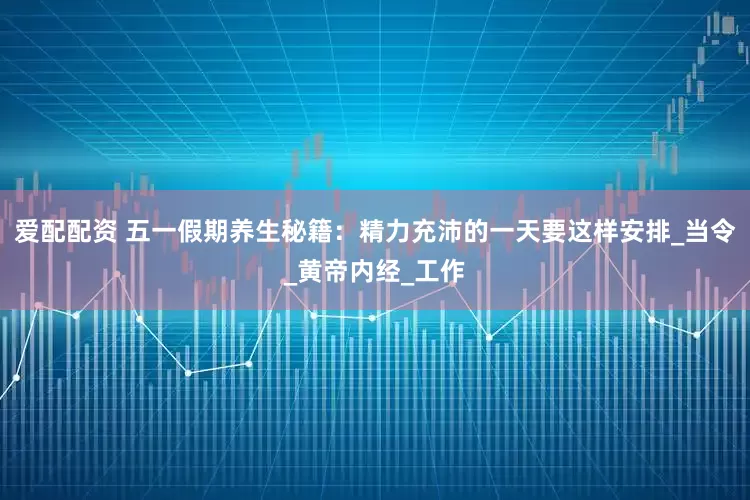 爱配配资 五一假期养生秘籍：精力充沛的一天要这样安排_当令_黄帝内经_工作