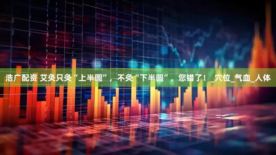 浩广配资 艾灸只灸“上半圆”，不灸“下半圆”，您错了！_穴位_气血_人体