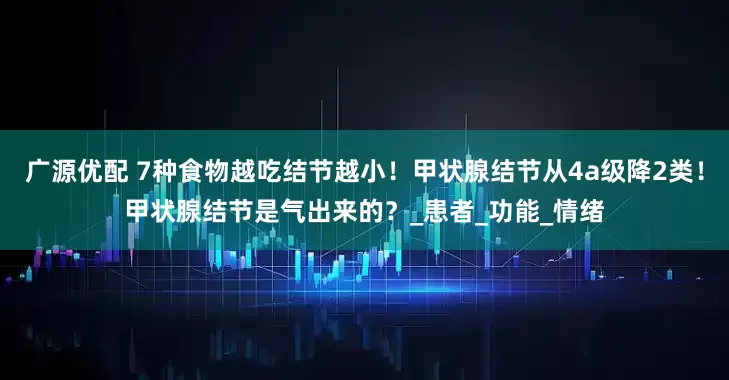 广源优配 7种食物越吃结节越小！甲状腺结节从4a级降2类！甲状腺结节是气出来的？_患者_功能_情绪