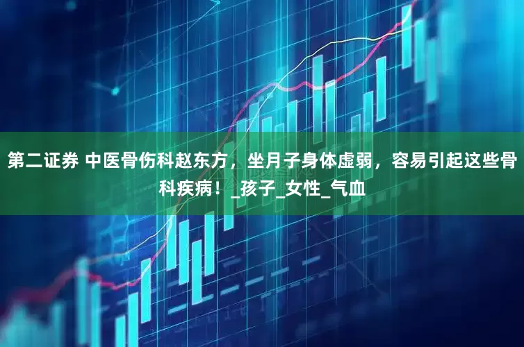 第二证券 中医骨伤科赵东方，坐月子身体虚弱，容易引起这些骨科疾病！_孩子_女性_气血