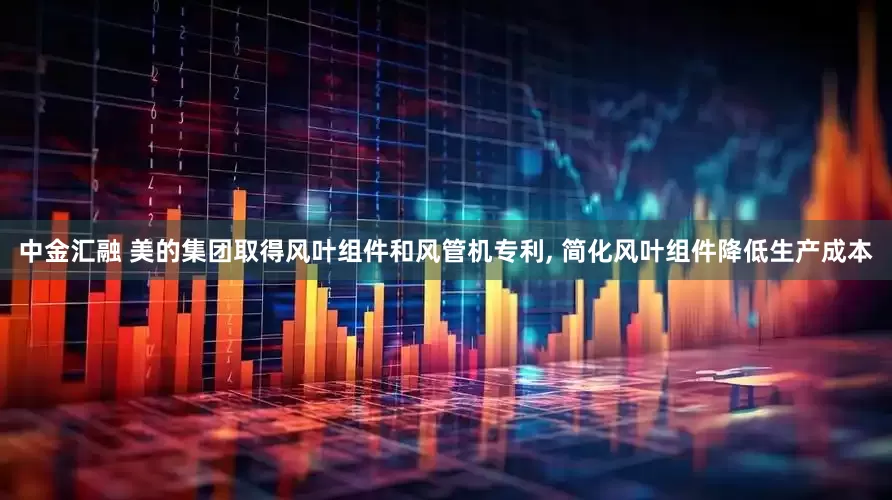 中金汇融 美的集团取得风叶组件和风管机专利, 简化风叶组件降低生产成本