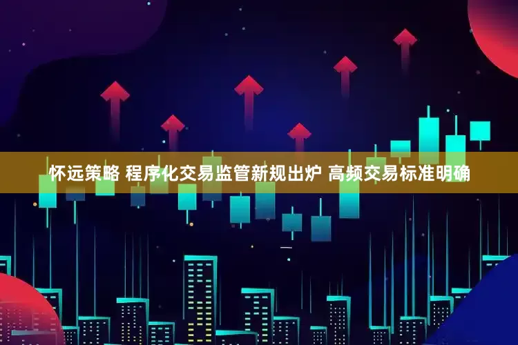 怀远策略 程序化交易监管新规出炉 高频交易标准明确