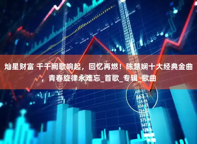 灿星财富 千千阙歌响起，回忆再燃！陈慧娴十大经典金曲，青春旋律永难忘_首歌_专辑_歌曲