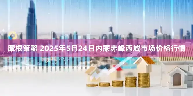 摩根策酪 2025年5月24日内蒙赤峰西城市场价格行情