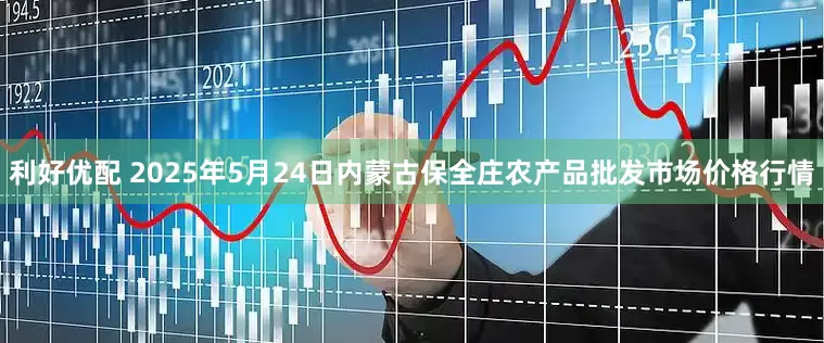利好优配 2025年5月24日内蒙古保全庄农产品批发市场价格行情