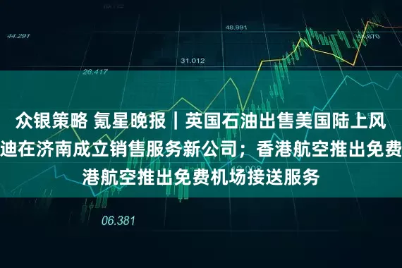 众银策略 氪星晚报｜英国石油出售美国陆上风电业务；比亚迪在济南成立销售服务新公司；香港航空推出免费机场接送服务