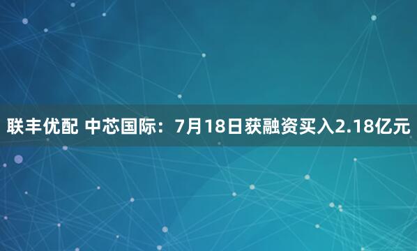 联丰优配 中芯国际：7月18日获融资买入2.18亿元