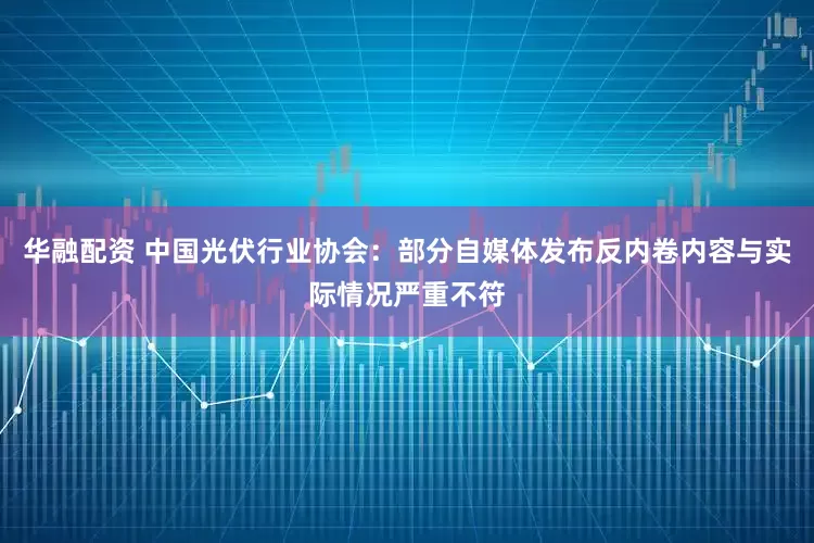 华融配资 中国光伏行业协会：部分自媒体发布反内卷内容与实际情况严重不符