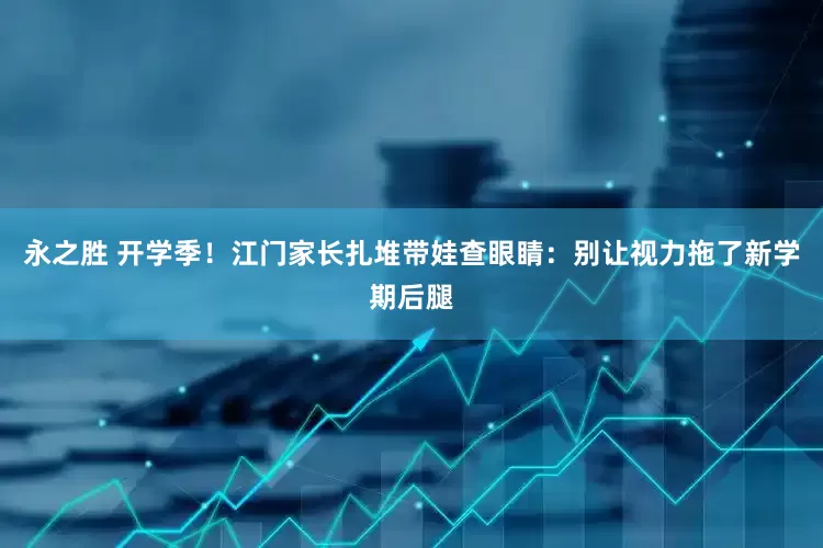 永之胜 开学季！江门家长扎堆带娃查眼睛：别让视力拖了新学期后腿