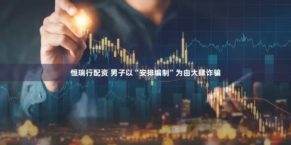 恒瑞行配资 男子以“安排编制”为由大肆诈骗