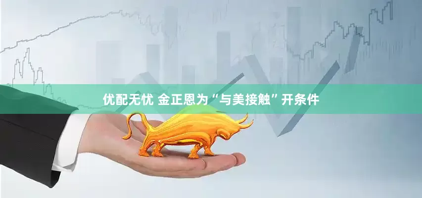 优配无忧 金正恩为“与美接触”开条件