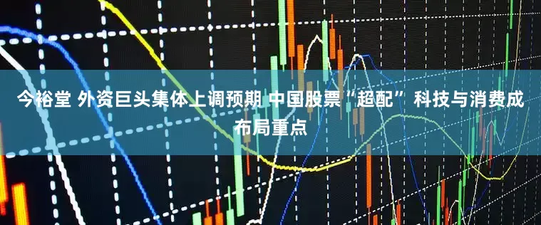 今裕堂 外资巨头集体上调预期 中国股票“超配” 科技与消费成布局重点