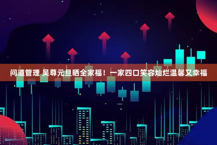 问道管理 吴尊元旦晒全家福！一家四口笑容灿烂温馨又幸福