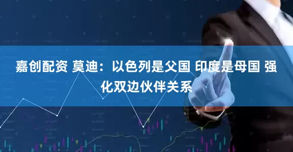 嘉创配资 莫迪:以色列是父国 印度是母国 强化双边伙伴关系