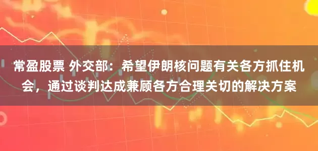 常盈股票 外交部：希望伊朗核问题有关各方抓住机会，通过谈判达成兼顾各方合理关切的解决方案